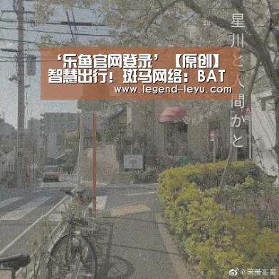 ‘乐鱼官网登录’【原创】智慧出行!斑马网络:BAT并非竞争车载系统将携手国际芯片大厂(图1) 乐鱼体育