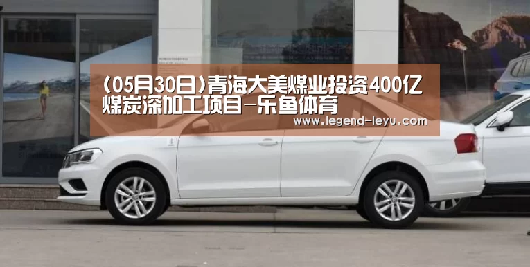 (05月30日)青海大美煤业投资400亿煤炭深加工项目-乐鱼体育(图1) 乐鱼体育