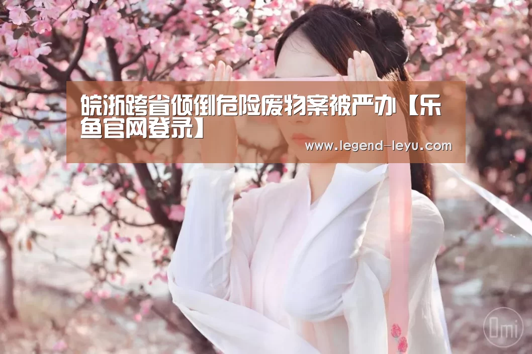 皖浙跨省倾倒危险废物案被严办【乐鱼官网登录】(图3) 乐鱼