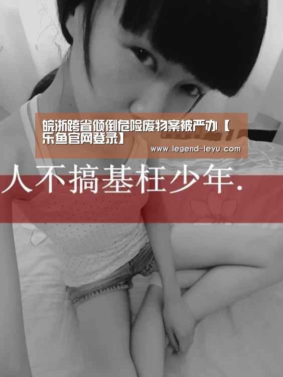 皖浙跨省倾倒危险废物案被严办【乐鱼官网登录】(图4) 乐鱼