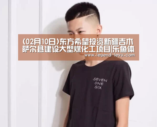 (02月10日)东方希望投资新疆吉木萨尔县建设大型煤化工项目|乐鱼体育(图3) (02月10日)东方希望投资新疆吉木萨尔县建设大型煤化工项目|乐鱼体育(图3)