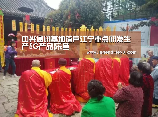中兴通讯基地落户江宁重点研发生产5G产品|乐鱼(图1) 乐鱼体育