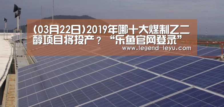 (03月22日)2019年哪十大煤制乙二醇项目将投产?“乐鱼官网登录”(图2) 乐鱼官网登录